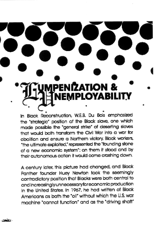 T ENIZATION & ° NEMPLOYABILITY  In Block Reconstruction. WEB. Du Bois emphoszed the “strafegic” position of the Black slave, one which made possible the *general strike” of deserting siaves that would both fransform the Civil War info @ war for aboliion and ensure a Northern victory. Black workers. *the ulfimate exploiied” represented the ‘founding stone of a new economic system”: on them it stood and by their autonomous cetion it would come crashing down.  A century later, this picture had changed, and Black Panther founder Huey Newton took the ssemingly contradictory position that Blacks were both central fo andincreasinglyunnecessaryforeconomic production in the Unifed Stafes. In 1967, he had written of Biack Americans as both the "oll* without which fhe U.S. war machine “cannot funcfion” and as the *driving shoft® 